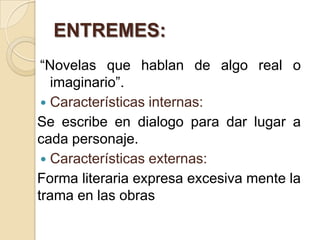 ENTREMES:
“Novelas que hablan de algo real o
imaginario”.
 Características internas:
Se escribe en dialogo para dar lugar a
cada personaje.
 Características externas:
Forma literaria expresa excesiva mente la
trama en las obras
 