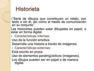Historieta
“Serie de dibujos que constituyen un relato, con
texto o sin él, así como al medio de comunicación
en su conjunto”.
Las historietas pueden estar dibujadas en papel, o
estar en forma digital.
 Características internas:
Uso de la función emotiva.
Desarrolla una historia a través de imágenes.
 Características externas:
Está escrito en prosa.
Uso de elementos paralingüísticos (imágenes).
Los dibujos pueden ser en papel o de manera
digital.
 