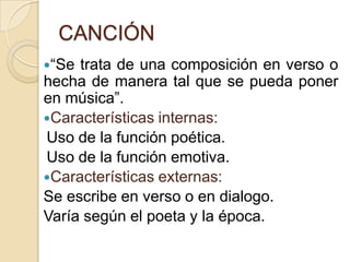 CANCIÓN
“Se trata de una composición en verso o
hecha de manera tal que se pueda poner
en música”.
Características internas:
Uso de la función poética.
Uso de la función emotiva.
Características externas:
Se escribe en verso o en dialogo.
Varía según el poeta y la época.
 