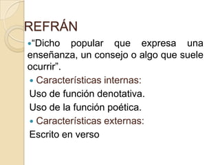 REFRÁN
“Dicho popular que expresa una
enseñanza, un consejo o algo que suele
ocurrir”.
 Características internas:
Uso de función denotativa.
Uso de la función poética.
 Características externas:
Escrito en verso
 