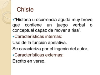 Chiste
“Historia u ocurrencia aguda muy breve
que contiene un juego verbal o
conceptual capaz de mover a risa”.
Características internas:
Uso de la función apelativa.
Se caracteriza por el ingenio del autor.
Características externas:
Escrito en verso.
 
