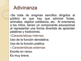 Adivinanza
Se trata de enigmas sencillos dirigidos al
público en que hay que adivinar frutas,
animales, objetos cotidianos, etc. Al orientarse
a los niños, tienen un componente educacional
al representar una forma divertida de aprender
palabras y tradiciones.
Características internas:
Uso de la función denotativa.
Uso de la función poética
.Características externas:
Escrito en verso.
Es muy breve.
 