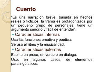 Cuento
“Es una narración breve, basada en hechos
reales o ficticios, la trama es protagonizada por
un pequeño grupo de personajes, tiene un
argumento sencillo y fácil de entender”.
 Características internas
Usa las funciones emotiva y poética.
Se usa el ritmo y la musicalidad.
 Características externas
Escrito en prosa, en verso o en dialogo.
Uso, en algunos casos, de elementos
paralingüísticos.
 