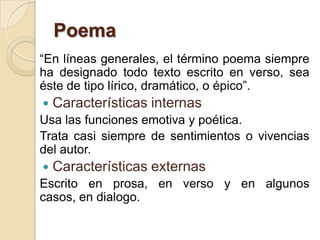 Poema
“En líneas generales, el término poema siempre
ha designado todo texto escrito en verso, sea
éste de tipo lírico, dramático, o épico”.
 Características internas
Usa las funciones emotiva y poética.
Trata casi siempre de sentimientos o vivencias
del autor.
 Características externas
Escrito en prosa, en verso y en algunos
casos, en dialogo.
 