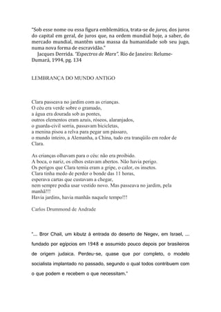 “Sob esse nome ou essa figura emblemática, trata-se de juros, dos juros
do capital em geral, de juros que, na ordem mundial hoje, a saber, do
mercado mundial, mantêm uma massa da humanidade sob seu jugo,
numa nova forma de escravidão.”
Jacques Derrida. “Espectros de Marx”. Rio de Janeiro: RelumeDumará, 1994, pg. 134

LEMBRANÇA DO MUNDO ANTIGO

Clara passeava no jardim com as crianças.
O céu era verde sobre o gramado,
a água era dourada sob as pontes,
outros elementos eram azuis, róseos, alaranjados,
o guarda-civil sorria, passavam bicicletas,
a menina pisou a relva para pegar um pássaro,
o mundo inteiro, a Alemanha, a China, tudo era tranqüilo em redor de
Clara.
As crianças olhavam para o céu: não era proibido.
A boca, o nariz, os olhos estavam abertos. Não havia perigo.
Os perigos que Clara temia eram a gripe, o calor, os insetos.
Clara tinha medo de perder o bonde das 11 horas,
esperava cartas que custavam a chegar,
nem sempre podia usar vestido novo. Mas passeava no jardim, pela
manhã!!!
Havia jardins, havia manhãs naquele tempo!!!
Carlos Drummond de Andrade

“... Bror Chail, um kibutz à entrada do deserto de Negev, em Israel, ...
fundado por egípcios em 1948 e assumido pouco depois por brasileiros
de origem judaica. Perdeu-se, quase que por completo, o modelo
socialista implantado no passado, segundo o qual todos contribuem com
o que podem e recebem o que necessitam.”

 
