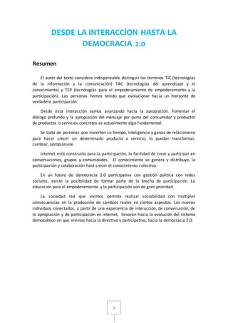 DESDE LA INTERACCÍON HASTA LA 
DEMOCRACIA 2.0 
5 
Resumen 
El autor del texto considera indispensable distinguir los términos TIC (tecnologías 
de la información y la comunicación) TAC (tecnologías del aprendizaje y el 
conocimiento) y TEP (tecnologías para el empoderamiento de empoderamiento y la 
participación). Las personas hemos tenido que evolucionar hacia un horizonte de 
verdadera participación. 
Desde esta interacción vamos avanzando hacia la apropiación. Fomentar el 
diálogo profundo y la apropiación del mensaje por parte del consumidor y productor 
de productos o servicios concretos es actualmente algo fundamental. 
Se trata de personas que invierten su tiempo, inteligencia y ganas de relacionarse 
para hacer crecer un determinado producto o servicio, lo puedan transformar, 
cambiar, apropiársele. 
Internet está construido para la participación, la facilidad de crear y participar en 
conversaciones, grupos y comunidades. El conocimiento se genera y distribuye, la 
participación y colaboración hará crecer el conocimiento colectivo. 
En un futuro de democracia 2.0 participativa con gestión política con redes 
sociales, existe la posibilidad de formar parte de la brecha de participación. La 
educación para el empoderamiento y la participación son de gran prioridad. 
La sociedad red que vivimos permite realizar sociabilidad con múltiples 
consecuencias en la producción de cambios reales en ciertos aspectos. Los nuevos 
individuos conectados, a partir de una experiencia de interacción, de conversación, de 
la apropiación y de participación en internet, llevarán hacia la evolución del sistema 
democrático en que vivimos hacia lo directivo y participativo, hacia la democracia 2.0. 
 