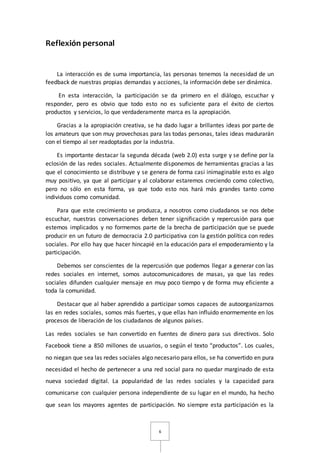 6 
Reflexión personal 
La interacción es de suma importancia, las personas tenemos la necesidad de un 
feedback de nuestras propias demandas y acciones, la información debe ser dinámica. 
En esta interacción, la participación se da primero en el diálogo, escuchar y 
responder, pero es obvio que todo esto no es suficiente para el éxito de ciertos 
productos y servicios, lo que verdaderamente marca es la apropiación. 
Gracias a la apropiación creativa, se ha dado lugar a brillantes ideas por parte de 
los amateurs que son muy provechosas para las todas personas, tales ideas madurarán 
con el tiempo al ser readoptadas por la industria. 
Es importante destacar la segunda década (web 2.0) esta surge y se define por la 
eclosión de las redes sociales. Actualmente disponemos de herramientas gracias a las 
que el conocimiento se distribuye y se genera de forma casi inimaginable esto es algo 
muy positivo, ya que al participar y al colaborar estaremos creciendo como colectivo, 
pero no sólo en esta forma, ya que todo esto nos hará más grandes tanto como 
individuos como comunidad. 
Para que este crecimiento se produzca, a nosotros como ciudadanos se nos debe 
escuchar, nuestras conversaciones deben tener significación y repercusión para que 
estemos implicados y no formemos parte de la brecha de participación que se puede 
producir en un futuro de democracia 2.0 participativa con la gestión política con redes 
sociales. Por ello hay que hacer hincapié en la educación para el empoderamiento y la 
participación. 
Debemos ser conscientes de la repercusión que podemos llegar a generar con las 
redes sociales en internet, somos autocomunicadores de masas, ya que las redes 
sociales difunden cualquier mensaje en muy poco tiempo y de forma muy eficiente a 
toda la comunidad. 
Destacar que al haber aprendido a participar somos capaces de autoorganizarnos 
las en redes sociales, somos más fuertes, y que ellas han influido enormemente en los 
procesos de liberación de los ciudadanos de algunos países. 
Las redes sociales se han convertido en fuentes de dinero para sus directivos. Solo 
Facebook tiene a 850 millones de usuarios, o según el texto “productos”. Los cuales, 
no niegan que sea las redes sociales algo necesario para ellos, se ha convertido en pura 
necesidad el hecho de pertenecer a una red social para no quedar marginado de esta 
nueva sociedad digital. La popularidad de las redes sociales y la capacidad para 
comunicarse con cualquier persona independiente de su lugar en el mundo, ha hecho 
que sean los mayores agentes de participación. No siempre esta participación es la 
 