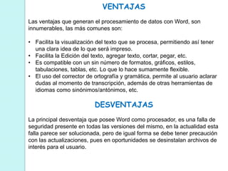 VENTAJAS 
Las ventajas que generan el procesamiento de datos con Word, son 
innumerables, las más comunes son: 
• Facilita la visualización del texto que se procesa, permitiendo así tener 
una clara idea de lo que será impreso. 
• Facilita la Edición del texto, agregar texto, cortar, pegar, etc. 
• Es compatible con un sin número de formatos, gráficos, estilos, 
tabulaciones, tablas, etc. Lo que lo hace sumamente flexible. 
• El uso del corrector de ortografía y gramática, permite al usuario aclarar 
dudas al momento de transcripción, además de otras herramientas de 
idiomas como sinónimos/antónimos, etc. 
DESVENTAJAS 
La principal desventaja que posee Word como procesador, es una falla de 
seguridad presente en todas las versiones del mismo, en la actualidad esta 
falla parece ser solucionada, pero de igual forma se debe tener precaución 
con las actualizaciones, pues en oportunidades se desinstalan archivos de 
interés para el usuario. 
