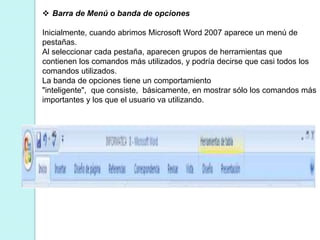  Barra de Menú o banda de opciones 
Inicialmente, cuando abrimos Microsoft Word 2007 aparece un menú de 
pestañas. 
Al seleccionar cada pestaña, aparecen grupos de herramientas que 
contienen los comandos más utilizados, y podría decirse que casi todos los 
comandos utilizados. 
La banda de opciones tiene un comportamiento 
"inteligente", que consiste, básicamente, en mostrar sólo los comandos más 
importantes y los que el usuario va utilizando. 
 