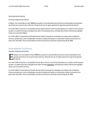 Luis Fernando Valdez de la Cruz Texto [Escribaaquí]
Antecedenteshistóricos
Primerasmáquinasde cálculo
El ábaco, fue inventadoenhace 5000años puede serconsideradacomolaprimeracomputadoraeste aparato
permitíaa losusuarios hacercálculos.Despuésde casi 12 siglosaparecióel siguiente aparatode cálculo.
En el año 1642 el hijode un recaudadorfrancés Blaise Pascal inventolacalculadoracon ruedasnuméricaspara
ayudar a su padre estacaja rectangularde cobre llamadapascalina,utilizabadosesferasmóvilesparaagregar
hasta una sumade 8 dígitos.
En el año 1694 el matemáticoyfilósofoalemánleibrizlapascalinainventadounamáquinade multiplicar.
Comosu predecesor,este multiplicadormecánicotrabajautilizandounsistemade ruedasymecanismoun
poco mas refinados.Perolacalculadoramecánicacomenzóautilizarse muchodespuésde 1820.
Antecedentes históricos
Primerasmáquinasdecálculo
l ábaco,fue inventadoenhace 5000años puede serconsideradacomolaprimeracomputadoraeste
aparato permitíaa losusuarioshacercálculos.Despuésde casi 12 siglosaparecióel siguienteaparato
de cálculo.
En el año 1642 el hijode un recaudadorfrancés BLAISE PASCAL inventolacalculadoraconruedasnuméricaspara
ayudar a su padre estacaja rectangularde cobre llamada pascalina,utilizabadosesferasmóvilesparaagregar
hasta una sumade 8 números.
En el año 1694 el matemáticoyfilósofoalemánleibrizlapascalinainventadounamáquinade multiplicar.
Comosu predecesor,este multiplicadormecánicotrabajautilizandounsistemade ruedasymecanismoun
poco más refinados.Perolacalculadoramecánicacomenzóautilizarse muchodespuésde 1820.
E
 