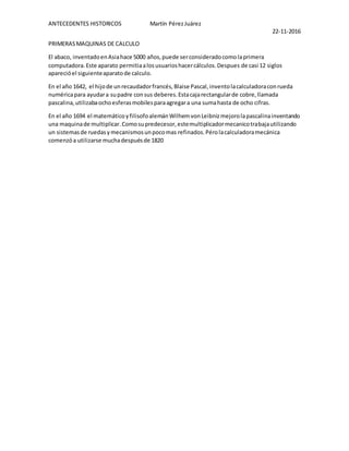 ANTECEDENTES HISTORICOS Martín PérezJuárez
22-11-2016
PRIMERASMAQUINAS DE CALCULO
El abaco, inventadoenAsiahace 5000 años,puede serconsideradocomolaprimera
computadora.Este aparato permitiaalosusuarioshacercálculos.Despues de casi 12 siglos
aparecióel siguienteaparatode calculo.
En el año 1642, el hijode unrecaudadorfrancés,Blaise Pascal,inventolacalculadoraconrueda
numéricapara ayudara supadre consus deberes.Estacajarectangularde cobre,llamada
pascalina,utilizabaochoesferasmobilesparaagregara una sumahasta de ocho cifras.
En el año 1694 el matemáticoyfilisofoalemánWilhemvonLeibnizmejorolapascalinainventando
una maquinade multiplicar.Comosupredecesor,estemultiplicadormecanicotrabajautilizando
un sistemasde ruedasymecanismosunpocomas refinados.Pérolacalculadoramecánica
comenzóa utilizarse muchadespuésde 1820