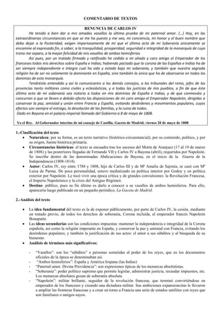 COMENTARIO DE TEXTOS
RENUNCIA DE CARLOS IV
He tenido a bien dar a mis amados vasallos la última prueba de mi paternal amor. (…) Hoy, en las
extraordinarias circunstancias en que se me ha puesto y me veo, mi conciencia, mi honor y el buen nombre que
debo dejar a la Posteridad, exigen imperiosamente de mí que el último acto de mi Soberanía únicamente se
encamine al expresado fin, a saber, a la tranquilidad, prosperidad, seguridad e integridad de la monarquía de cuyo
trono me separo, a lamayor felicidad de mis vasallos de ambos hemisferios
Así pues, por un tratado firmado y ratificado he cedido a mi aliado y caro amigo el Emperador de los
franceses todos mis derechos sobre España e Indias; habiendo pactado que la corona de las Españas e Indias ha de
ser siempre independiente e íntegra cual ha sido y estado bajo mi soberanía, y también que nuestra sagrada
religión ha de ser no solamente la dominante en España, sino también la única que ha de observarse en todos los
dominios de esta monarquía.
Tendréislo entendido y así lo comunicareis a los demás consejos, a los tribunales del reino, jefes de las
provincias tanto militares como civiles y eclesiásticas, y a todas las justicias de mis pueblos, a fin de que éste
último acto de mi soberanía sea notorio a todos en mis dominios de España e Indias, y de que conmováis y
concurran a que se lleven a debido efecto las disposiciones de mi caro amigo el Emperador Napoleón, dirigidas a
conservar la paz, amistad y unión entre Francia y España, evitando des6rdenes y movimientos populares, cuyos
efectos son siempre el estrago, la desolación de las familias, y la ruina de todos.
Dado en Bayona en el palacio imperial llamado del Gobierno a 8 de mayo de 1808.
Yo el Rey. Al Gobernador interino de mi consejo de Castilla. Gaceta de Madrid, viernes 20 de mayo de 1808
1.-Clasificación del texto
 Naturaleza: por su forma, es un texto narrativo (histórico-circunstancial); por su contenido, político, y por
su origen, fuente histórica primaria.
 Circunstancias históricas: el texto se encuadra tras los sucesos del Motín de Aranjuez (17 al 19 de marzo
de 1808) y las posteriores llegadas de Fernando VII y Carlos IV a Bayona (abril), requeridos por Napoleón.
Se inscribe dentro de las denominadas Abdicaciones de Bayona, en el inicio de la Guerra de la
Independencia (1808-1814).
 Autor: Carlos IV, rey entre 1788 y 1808, hijo de Carlos III y de Mª Amalia de Sajonia, se casó con Mª
Luisa de Parma. De poca personalidad, estuvo mediatizado en política interior por Godoy y en política
exterior por Napoleón. Le tocó vivir una época crítica y de grandes convulsiones: la Revolución Francesa,
el Imperio Napoleónico y la crisis del Antiguo Régimen.
 Destino: público, pues su fin último es darlo a conocer a su vasallos de ambos hemisferios. Para ello,
aparecería luego publicado en un pequeño periódico, La Gaceta de Madrid.
2.-Análisis del texto
 La idea fundamental del texto es la de exponer públicamente, por parte de Carlos IV, la cesión, mediante
un tratado previo, de todos los derechos de soberanía, Corona incluida, al emperador francés Napoleón
Bonaparte.
 Las ideas secundarias son las condiciones impuestas: mantener la independencia e integridad de la Corona
española, así como la religión imperante en España, y conservar la paz y amistad con Francia, evitando los
desórdenes populares; y también la justificación de sus actos: el amor a sus súbditos y al búsqueda de su
bienestar.
 Análisis de términos más significativos:
- “Vasallos”: son los “súbditos” o personas sometidas al poder de los reyes, que en los documentos
oficiales de la época se denominaban así.
- “Ambos hemisferios”: España y América hispana (las Indias)
- “Paternal amor. Divina Providencia”: son expresiones típicas de los monarcas absolutistas.
- “Soberanía”: poder político supremo que permite legislar, administrar justicia, recaudar impuestos, etc.
Los monarcas absolutos gozan de soberanía absoluta.
- “Napoleón”: militar brillante, seguidor de la revolución francesa, que terminó convirtiéndose en
emperador de los franceses y creando una dictadura militar. Sus ambiciones expansioncitas le llevaron
a ampliar las fronteras francesas y a crear en torno a Francia una serie de estados satélites con reyes que
son familiares o amigos suyos.
 