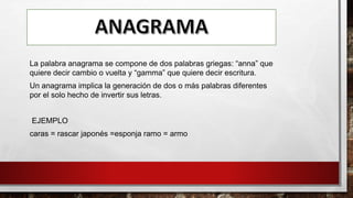 La palabra anagrama se compone de dos palabras griegas: “anna” que
quiere decir cambio o vuelta y “gamma” que quiere decir escritura.
Un anagrama implica la generación de dos o más palabras diferentes
por el solo hecho de invertir sus letras.
EJEMPLO
caras = rascar japonés =esponja ramo = armo
 