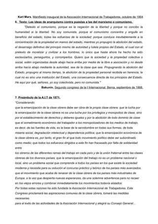 Karl Marx, Manifiesto inaugural de la Asociación Internacional de Trabajadores, octubre de 1864
6. Texto: Las ideas de anarquismo contra puestas a las del marxismo o comunismo.
"Detesto el comunismo, porque es la negación de la libertad y porque no concibo la
humanidad si la libertad. No soy comunista, porque el comunismo concentra y engulle en
beneficio del estado, todas las esfuerzas de la sociedad; porque conduce inevitablemente a la
concentración de la propiedad en manos del estado, mientras yo propugno la abolición del estado,
el desarraigo definitivo del principio mismo de autoridad y tutela propios del Estado, el cual con el
pretexto de moralizar y civilizar a los hombres, lo único que hasta ahora ha hecho ha sido
esclavizarlos, perseguirlos, y corromperlos. Quiero que la sociedad y la propiedad colectiva o
social, estén organizadas desde abajo hacía arriba por media de la libre a asociación y no desde
arriba hacía abajo mediante la autoridad, sea de la clase que sea. Propugnando la abolición del
Estado, propugno al mismo tiempo, la abolición de la propiedad personal recibida en herencia, la
cual no es sino una institución del Estado, una consecuencia directa de los principios del Estado.
He aquí por qué, señores, yo soy colectivista, pero no comunista."
Bakunin, Segundo congreso de la I Internacional. Berna, septiembre de 1868.
7. Preámbulo de la A.I.T de 1871.
“Considerando:
que la emancipación de la clase obrera debe ser obra de la propia clase obrera: que la lucha por
la emancipación de la clase obrera no es una lucha por los privilegios y monopolios de clase, sino
por el establecimiento de derechos y deberes iguales y por la abolición de todo dominio de clase
que el sometimiento económico del trabajador a los monopolizadores de los medios de trabajo,
es decir, de las fuentes de vida, es la base de la servidumbre en todas sus formas, de toda
miseria social, degradación intelectual y dependencia política; que la emancipación económica de
la clase obrera es, por tanto, el gran fin al que todo movimiento político debe ser subordinado
como medio; que todos los esfuerzos dirigidos a este fin han fracasado por falta de solidaridad
entre
los obreros de las diferentes ramas del trabajo en cada país y de la unión fraternal entre las clases
obreras de los diversos países; que la emancipación del trabajo no es un problema nacional o
local, sino un problema social que comprende a todos los países en los que existe la sociedad
moderna y necesita para su solución el concurso práctico y teórico de los países más avanzados.
que el movimiento que acaba de renacer de la clase obrera de los países más industriales de
Europa, a la vez que despierta nuevas esperanzas, da una solemne advertencia para no recaer
en los viejos errores y combinar inmediatamente los movimientos todavía aislados:
Por todas estas razones ha sido fundada la Asociación Internacional de Trabajadores. Este
Congreso proclamará las aspiraciones comunes de la clase obrera, tomará las medidas
necesarias
para el éxito de las actividades de la Asociación Internacional y elegirá su Consejo General...
 