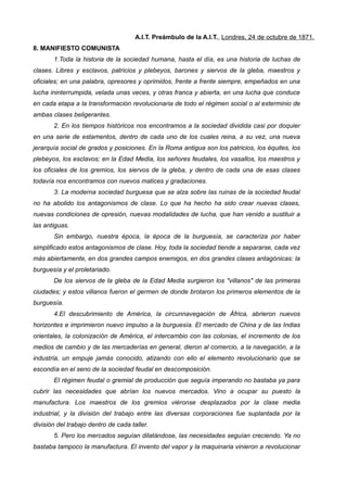 A.I.T. Preámbulo de la A.I.T., Londres, 24 de octubre de 1871.
8. MANIFIESTO COMUNISTA
1.Toda la historia de la sociedad humana, hasta el día, es una historia de luchas de
clases. Libres y esclavos, patricios y plebeyos, barones y siervos de la gleba, maestros y
oficiales; en una palabra, opresores y oprimidos, frente a frente siempre, empeñados en una
lucha ininterrumpida, velada unas veces, y otras franca y abierta, en una lucha que conduce
en cada etapa a la transformación revolucionaria de todo el régimen social o al exterminio de
ambas clases beligerantes.
2. En los tiempos históricos nos encontramos a la sociedad dividida casi por doquier
en una serie de estamentos, dentro de cada uno de los cuales reina, a su vez, una nueva
jerarquía social de grados y posiciones. En la Roma antigua son los patricios, los équites, los
plebeyos, los esclavos; en la Edad Media, los señores feudales, los vasallos, los maestros y
los oficiales de los gremios, los siervos de la gleba, y dentro de cada una de esas clases
todavía nos encontramos con nuevos matices y gradaciones.
3. La moderna sociedad burguesa que se alza sobre las ruinas de la sociedad feudal
no ha abolido los antagonismos de clase. Lo que ha hecho ha sido crear nuevas clases,
nuevas condiciones de opresión, nuevas modalidades de lucha, que han venido a sustituir a
las antiguas.
Sin embargo, nuestra época, la época de la burguesía, se caracteriza por haber
simplificado estos antagonismos de clase. Hoy, toda la sociedad tiende a separarse, cada vez
más abiertamente, en dos grandes campos enemigos, en dos grandes clases antagónicas: la
burguesía y el proletariado.
De los siervos de la gleba de la Edad Media surgieron los "villanos" de las primeras
ciudades; y estos villanos fueron el germen de donde brotaron los primeros elementos de la
burguesía.
4.El descubrimiento de América, la circunnavegación de África, abrieron nuevos
horizontes e imprimieron nuevo impulso a la burguesía. El mercado de China y de las Indias
orientales, la colonización de América, el intercambio con las colonias, el incremento de los
medios de cambio y de las mercaderías en general, dieron al comercio, a la navegación, a la
industria, un empuje jamás conocido, atizando con ello el elemento revolucionario que se
escondía en el seno de la sociedad feudal en descomposición.
El régimen feudal o gremial de producción que seguía imperando no bastaba ya para
cubrir las necesidades que abrían los nuevos mercados. Vino a ocupar su puesto la
manufactura. Los maestros de los gremios viéronse desplazados por la clase media
industrial, y la división del trabajo entre las diversas corporaciones fue suplantada por la
división del trabajo dentro de cada taller.
5. Pero los mercados seguían dilatándose, las necesidades seguían creciendo. Ya no
bastaba tampoco la manufactura. El invento del vapor y la maquinaria vinieron a revolucionar
 