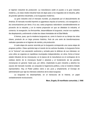 el régimen industrial de producción. La manufactura cedió el puesto a la gran industria
moderna, y la clase media industrial hubo de dejar paso a los magnates de la industria, jefes
de grandes ejércitos industriales, a los burgueses modernos.
La gran industria creó el mercado mundial, ya preparado por el descubrimiento de
América. El mercado mundial imprimió un gigantesco impulso al comercio, a la navegación, a
las comunicaciones por tierra. A su vez, estos progresos redundaron considerablemente en
provecho de la industria, y en la misma proporción en que se dilataban la industria, el
comercio, la navegación, los ferrocarriles, desarrollábase la burguesía, crecían sus capitales,
iba desplazando y esfumando a todas las clases heredadas de la Edad Media.
6.Vemos, pues, que la moderna burguesía es, como lo fueron en su tiempo las otras
clases, producto de un largo proceso histórico, fruto de una serie de transformaciones
radicales operadas en el régimen de cambio y de producción.
A cada etapa de avance recorrida por la burguesía corresponde una nueva etapa de
progreso político. Clase oprimida bajo el mando de los señores feudales, la burguesía forma
en la "comuna" una asociación autónoma y armada para la defensa de sus intereses; en
unos sitios se organiza en repúblicas municipales independientes; en otros, forma el tercer
estado tributario de las monarquías; en la época de la manufactura es el contrapeso de la
nobleza dentro de la monarquía feudal o absoluta y el fundamento de las grandes
monarquías en general, hasta que, por último, implantada la gran industria y abiertos los
cauces del mercado mundial, se conquista la hegemonía política y crea el moderno Estado
representativo. Hoy, el Poder público viene a ser, pura y simplemente, el Consejo de
administración que rige los intereses colectivos de la clase burguesa.
La burguesía ha desempeñado, en el transcurso de la historia, un papel
verdaderamente revolucionario.
Marx, Engels, El manifiesto comunista, l, 1848
 