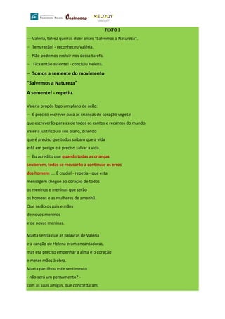 TEXTO 3
⎯ Valéria, talvez queiras dizer antes "Salvemos a Natureza".
− Tens razão! - reconheceu Valéria.
− Não podemos excluir-nos dessa tarefa.
− Fica então assente! - concluiu Helena.
− Somos a semente do movimento
“Salvemos a Natureza”
A semente! - repetiu.
Valéria propôs logo um plano de ação:
− É preciso escrever para as crianças de coração vegetal
que escreverão para as de todos os cantos e recantos do mundo.
Valéria justificou o seu plano, dizendo
que é preciso que todos saibam que a vida
está em perigo e é preciso salvar a vida.
− Eu acredito que quando todas as crianças
souberem, todas se recusarão a continuar os erros
dos homens .... É crucial - repetia - que esta
mensagem chegue ao coração de todos
os meninos e meninas que serão
os homens e as mulheres de amanhã.
Que serão os pais e mães
de novos meninos
e de novas meninas.
Marta sentia que as palavras de Valéria
e a canção de Helena eram encantadoras,
mas era preciso empenhar a alma e o coração
e meter mãos à obra.
Marta partilhou este sentimento
- não será um pensamento? -
com as suas amigas, que concordaram,
 
