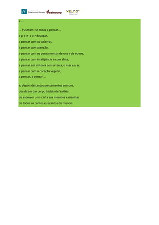 e ...
... Puseram -se todas a pensar...,
a p-e-n -s-a-r devagar,
a pensar com as palavras,
a pensar com atenção,
a pensar com os pensamentos de uns e de outros,
a pensar com inteligência e com alma,
a pensar em sintonia com a terra, o mar e o ar,
a pensar com o coração vegetal,
a pensar, a pensar ...
e, depois de tantos pensamentos comuns,
decidiram dar corpo à ideia de Valéria
de escrever uma carta aos meninos e meninas
de todos os cantos e recantos do mundo.
 