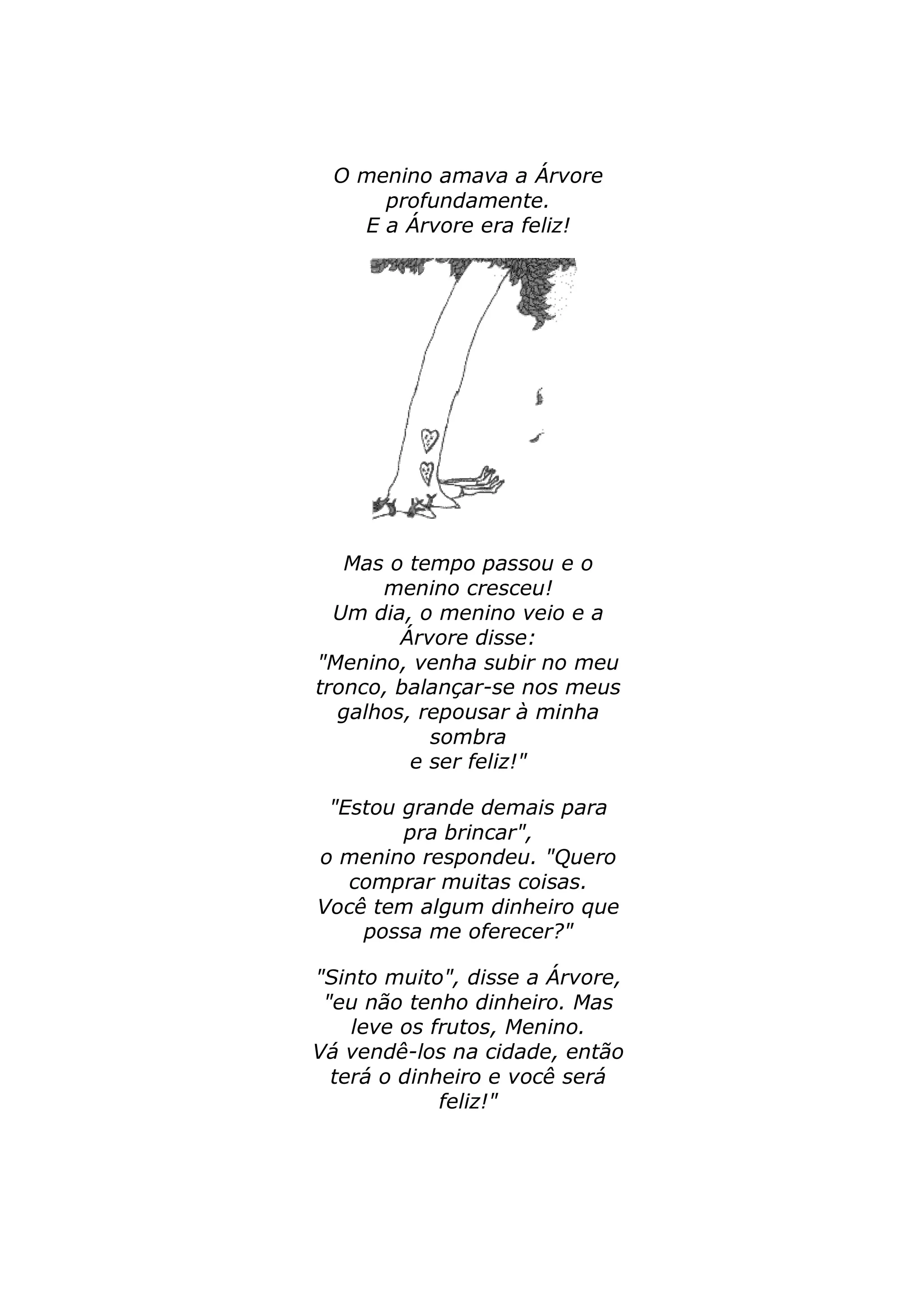 O menino amava a Árvore 
profundamente. 
E a Árvore era feliz! 
Mas o tempo passou e o 
menino cresceu! 
Um dia, o menino veio e a 
Árvore disse: 
"Menino, venha subir no meu 
tronco, balançar-se nos meus 
galhos, repousar à minha 
sombra 
e ser feliz!" 
"Estou grande demais para 
pra brincar", 
o menino respondeu. "Quero 
comprar muitas coisas. 
Você tem algum dinheiro que 
possa me oferecer?" 
"Sinto muito", disse a Árvore, 
"eu não tenho dinheiro. Mas 
leve os frutos, Menino. 
Vá vendê-los na cidade, então 
terá o dinheiro e você será 
feliz!" 
 