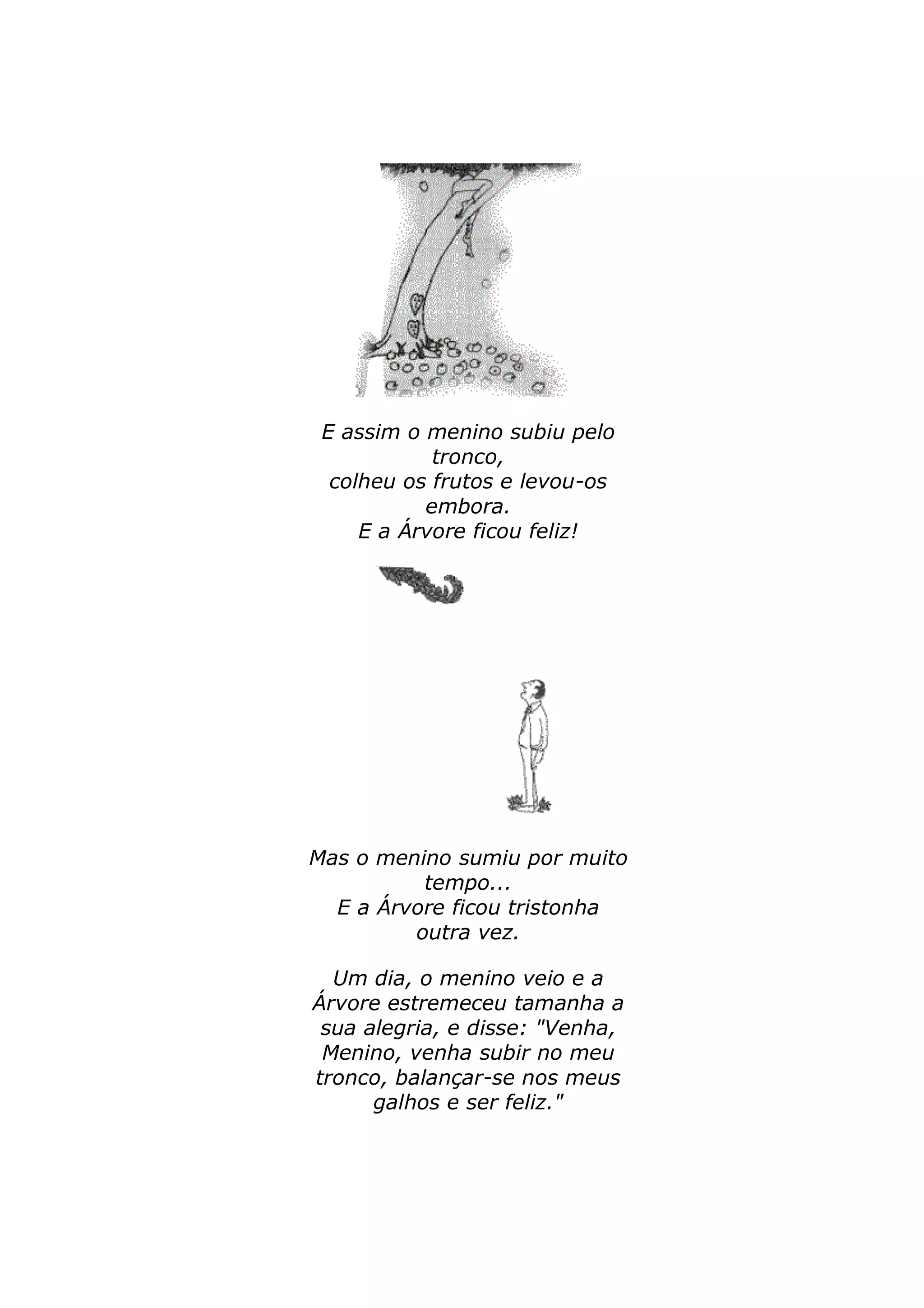 E assim o menino subiu pelo 
tronco, 
colheu os frutos e levou-os 
embora. 
E a Árvore ficou feliz! 
Mas o menino sumiu por muito 
tempo... 
E a Árvore ficou tristonha 
outra vez. 
Um dia, o menino veio e a 
Árvore estremeceu tamanha a 
sua alegria, e disse: "Venha, 
Menino, venha subir no meu 
tronco, balançar-se nos meus 
galhos e ser feliz." 
 