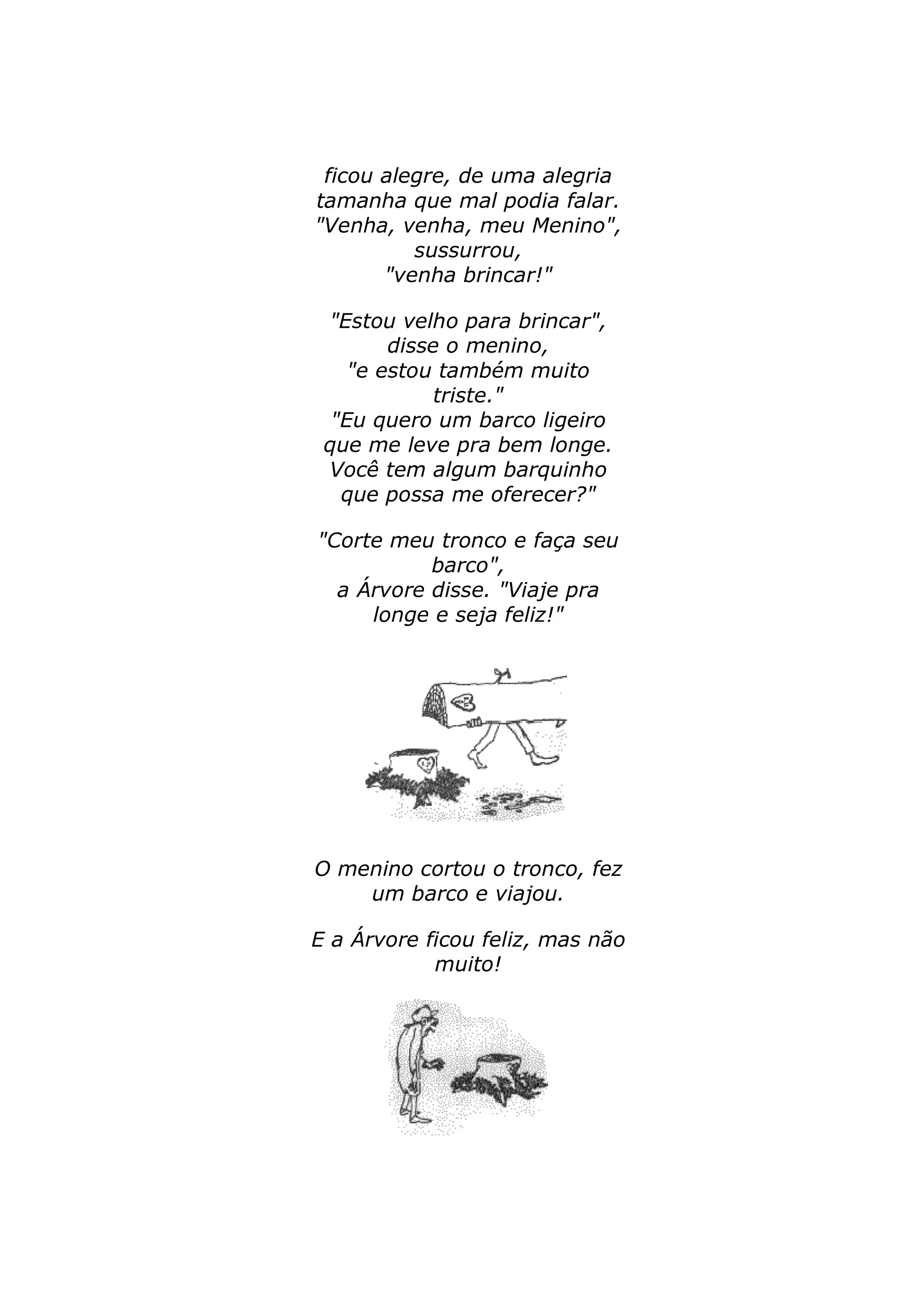 ficou alegre, de uma alegria 
tamanha que mal podia falar. 
"Venha, venha, meu Menino", 
sussurrou, 
"venha brincar!" 
"Estou velho para brincar", 
disse o menino, 
"e estou também muito 
triste." 
"Eu quero um barco ligeiro 
que me leve pra bem longe. 
Você tem algum barquinho 
que possa me oferecer?" 
"Corte meu tronco e faça seu 
barco", 
a Árvore disse. "Viaje pra 
longe e seja feliz!" 
O menino cortou o tronco, fez 
um barco e viajou. 
E a Árvore ficou feliz, mas não 
muito! 
 