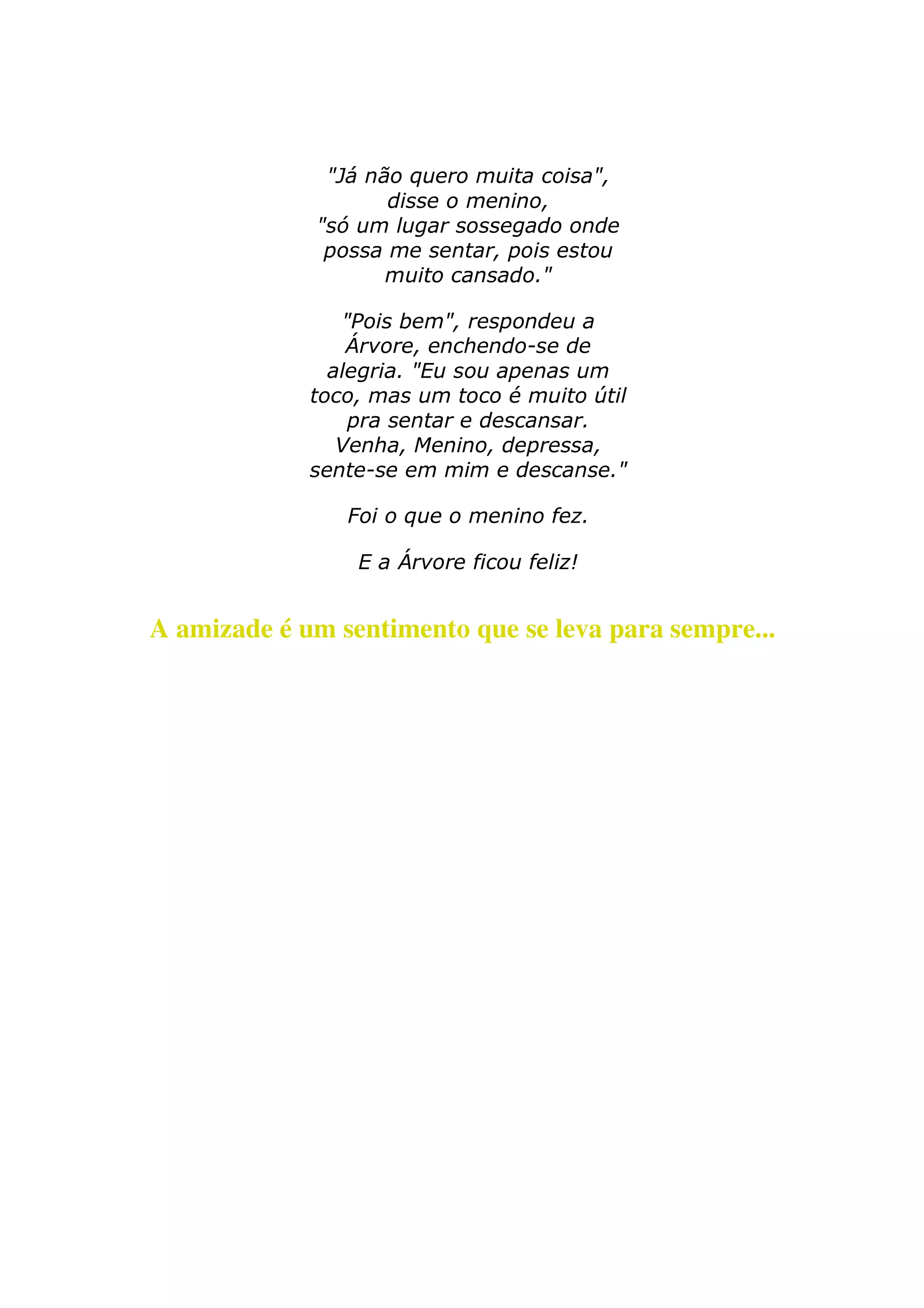 "Já não quero muita coisa", 
disse o menino, 
"só um lugar sossegado onde 
possa me sentar, pois estou 
muito cansado." 
"Pois bem", respondeu a 
Árvore, enchendo-se de 
alegria. "Eu sou apenas um 
toco, mas um toco é muito útil 
pra sentar e descansar. 
Venha, Menino, depressa, 
sente-se em mim e descanse." 
Foi o que o menino fez. 
E a Árvore ficou feliz! 
A amizade é um sentimento que se leva para sempre... 

