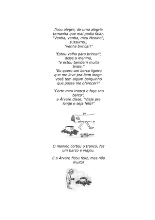 ficou alegre, de uma alegria 
tamanha que mal podia falar. 
"Venha, venha, meu Menino", 
sussurrou, 
"venha brincar!" 
"Estou velho para brincar", 
disse o menino, 
"e estou também muito 
triste." 
"Eu quero um barco ligeiro 
que me leve pra bem longe. 
Você tem algum barquinho 
que possa me oferecer?" 
"Corte meu tronco e faça seu 
barco", 
a Árvore disse. "Viaje pra 
longe e seja feliz!" 
O menino cortou o tronco, fez 
um barco e viajou. 
E a Árvore ficou feliz, mas não 
muito! 
 