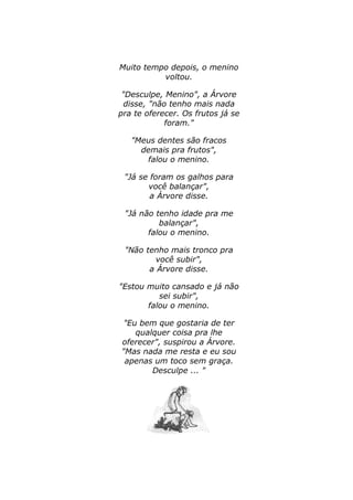 Muito tempo depois, o menino 
voltou. 
"Desculpe, Menino", a Árvore 
disse, "não tenho mais nada 
pra te oferecer. Os frutos já se 
foram." 
"Meus dentes são fracos 
demais pra frutos", 
falou o menino. 
"Já se foram os galhos para 
você balançar", 
a Árvore disse. 
"Já não tenho idade pra me 
balançar", 
falou o menino. 
"Não tenho mais tronco pra 
você subir", 
a Árvore disse. 
"Estou muito cansado e já não 
sei subir", 
falou o menino. 
"Eu bem que gostaria de ter 
qualquer coisa pra lhe 
oferecer", suspirou a Árvore. 
"Mas nada me resta e eu sou 
apenas um toco sem graça. 
Desculpe ... " 
 