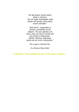 "Já não quero muita coisa", 
disse o menino, 
"só um lugar sossegado onde 
possa me sentar, pois estou 
muito cansado." 
"Pois bem", respondeu a 
Árvore, enchendo-se de 
alegria. "Eu sou apenas um 
toco, mas um toco é muito útil 
pra sentar e descansar. 
Venha, Menino, depressa, 
sente-se em mim e descanse." 
Foi o que o menino fez. 
E a Árvore ficou feliz! 
A amizade é um sentimento que se leva para sempre... 
