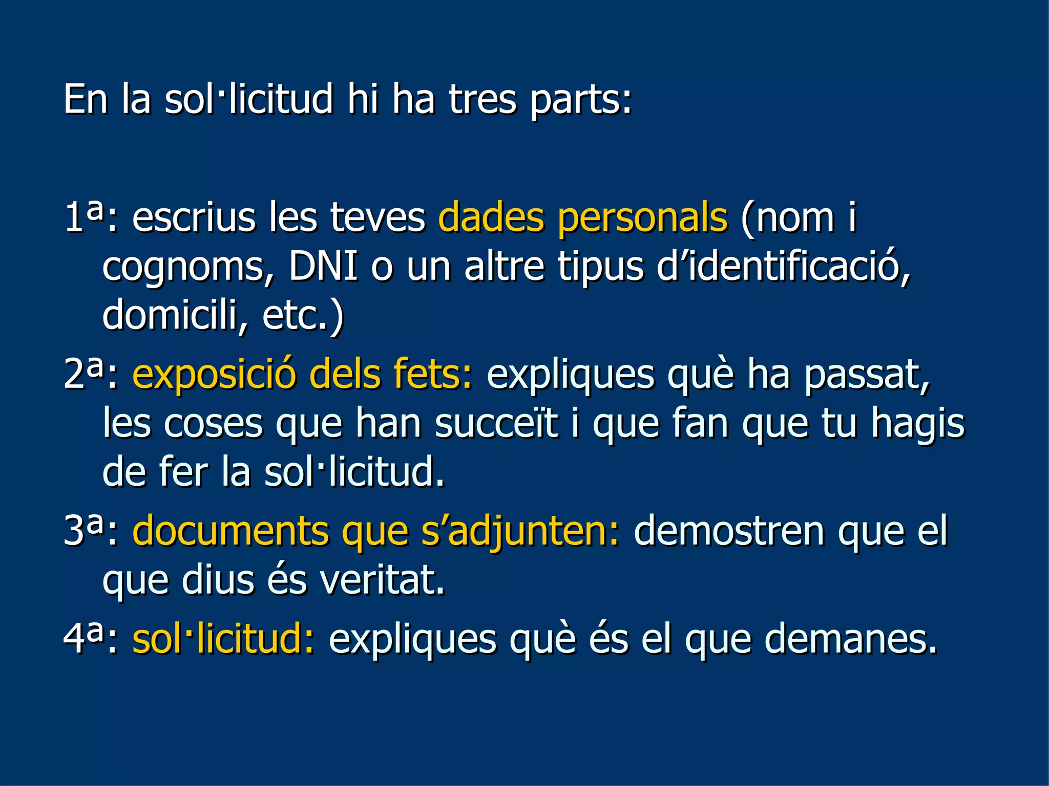 En la sol·licitud hi ha tres parts:  1ª: escrius les teves  dades personals  (nom i cognoms, DNI o un altre tipus d’identificació, domicili, etc.) 2ª:  exposició dels fets:  expliques què ha passat, les coses que han succeït i que fan que tu hagis de fer la sol·licitud. 3ª:  documents que s’adjunten:  demostren que el que dius és veritat.  4ª:  sol·licitud:   expliques què és el que demanes.  