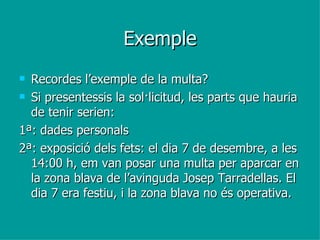 Exemple Recordes l’exemple de la multa? Si presentessis la sol·licitud, les parts que hauria de tenir serien:  1ª: dades personals 2ª: exposició dels fets: el dia 7 de desembre, a les 14:00 h, em van posar una multa per aparcar en la zona blava de l’avinguda Josep Tarradellas. El dia 7 era festiu, i la zona blava no és operativa.  