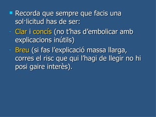 Recorda que sempre que facis una sol·licitud has de ser:  Clar  i  concís  (no t’has d’embolicar amb explicacions inútils) Breu  (si fas l’explicació massa llarga, corres el risc que qui l’hagi de llegir no hi posi gaire interès).  