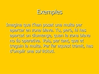 Exemples Imagina que t’han posat una multa per aparcar en zona blava. Tu, però, hi has aparcat un diumenge, quan la zona blava no és operativa. Vols, per tant, que et treguin la multa. Per fer aquest tràmit, has d’omplir una sol·licitud.  