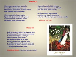 Estás ya con quien quieres. Ríete y goza. Ama Y enciéndete en la noche que ahora empieza, Y entre tantos amigos ( y conmigo) abre los grandes ojos a la vida con la avidez preciosa de tus años. La noche, larga, ha de acabar el alba, y  vendrán escuadrones de espías con su luz, se borrarán los astros, y también el recuerdo, y  la alegría acabará en su nada. FRANCISCO BRINES   ,  El otoño de las rosas ( 1986) Mientras por competir con tu cabello, Oro bruñido el sol relumbra en vano; Mientras con menosprecio en medio el llano Mira tu blanca frente el lilio bello: Mientras a cada labio, por cogello, Siguen más ojos que al clavel temprano; Y mientras triunfa con desdén lozano del luciente cristal tu gentil cuello: Goza cuello, cabello, labio y frente, antes que lo que fue en tu edad dorada oro , lilio, clavel, cristal luciente, no sólo en plata o vïola troncada se vuelva, mas tú y ello juntamente en tierra, en humo, en polvo, en sombra,  en nada. GÓNGORA ( 1561- 1627) BARROCO SIGLO XX 