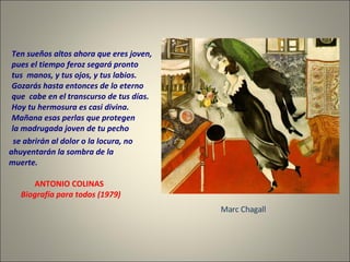 Ten sueños altos ahora que eres joven, pues el tiempo feroz segará pronto tus  manos, y tus ojos, y tus labios. Gozarás hasta entonces de lo eterno que  cabe en el transcurso de tus días. Hoy tu hermosura es casi divina. Mañana esas perlas que protegen la madrugada joven de tu pecho se abrirán al dolor o la locura, no  ahuyentarán la sombra de la muerte. ANTONIO COLINAS Biografía para todos (1979)  Marc Chagall 