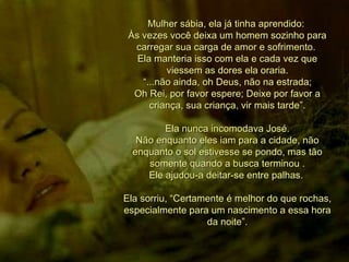 Mulher sábia, ela já tinha aprendido:  Às vezes você deixa um homem sozinho para carregar sua carga de amor e sofrimento.  Ela manteria isso com ela e cada vez que viessem as dores ela oraria. “ ...não ainda, oh Deus, não na estrada;  Oh Rei, por favor espere; Deixe por favor a criança, sua criança, vir mais tarde”. Ela nunca incomodava José. Não enquanto eles iam para a cidade, não enquanto o sol estivesse se pondo, mas tão somente quando a busca terminou . Ele ajudou-a deitar-se entre palhas.  Ela sorriu, “Certamente é melhor do que rochas, especialmente para um nascimento a essa hora da noite”. 