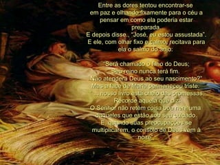 Entre as dores tentou encontrar-se  em paz e olhando fixamente para o céu a pensar em como ela poderia estar preparada. E depois disse., “José, eu estou assustada”. E ele, com olhar fixo e calmo, recitava para ela o salmo do anjo:  “ Será chamado o filho do Deus;  Seu reino nunca terá fim.  Não atenderá Deus ao seu nascimento?” Mas a face de Maria permaneceu triste.  “  ... nosso livro está cheio das promessas; Recorde aquela que diz:  O Senhor não retém coisa boa nenhuma  daqueles que estão sob seu cuidado. E, quando suas preocupações se multiplicarem, o consolo de Deus vem à noite”. 