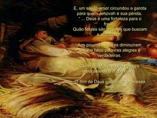 E, um sólido amor circundou a garota para quem Jehovah é sua pérola.  “  ... Deus é uma fortaleza para o fraco,  Quão felizes são aqueles que buscam a sua ajuda”.  Aos poucos as dores diminuíram  Ele lhe falou palavras alegres e verdadeiras.  Carregou Maria com a Palavra  e ela assimilou o que ouviu:  O  Sim  de Deus para cada promessa feita. 