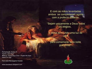 E com as mãos levantadas ambos  se completaram agora com a profecia distante:  “ Sejam unicamente a Deus todos os elogios,  e deixa ao mundo uma luz de vela  para comemorar esta noite grandiosa”. Formatação :  Suelen R. Texto:  John Piper Música :  Vienna Boys Choir - Angels We Have Heard On High Para mais Mensagens Acesse: www.baudasuh.blogspot.com 