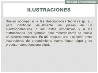 ILUSTRACIONES
Suelen acompañar a las descripciones técnicas (p. ej.,
para identificar visualmente las piezas de un
electrodoméstico), a los textos expositivos y a las
instrucciones (por ejemplo, para mostrar cómo se instala
un electrodoméstico). Es útil efectuar una distinción entre
ilustraciones de procedimiento (cómo hacer algo) y de
proceso (cómo funciona algo).
Mg. Carlos E. Vento Cangalaya
 