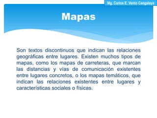 Son textos discontinuos que indican las relaciones
geográficas entre lugares. Existen muchos tipos de
mapas, como los mapas de carreteras, que marcan
las distancias y vías de comunicación existentes
entre lugares concretos, o los mapas temáticos, que
indican las relaciones existentes entre lugares y
características sociales o físicas.
Mapas
Mg. Carlos E. Vento Cangalaya
 
