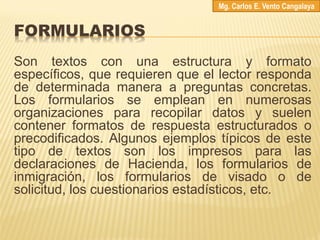 FORMULARIOS
Son textos con una estructura y formato
específicos, que requieren que el lector responda
de determinada manera a preguntas concretas.
Los formularios se emplean en numerosas
organizaciones para recopilar datos y suelen
contener formatos de respuesta estructurados o
precodificados. Algunos ejemplos típicos de este
tipo de textos son los impresos para las
declaraciones de Hacienda, los formularios de
inmigración, los formularios de visado o de
solicitud, los cuestionarios estadísticos, etc.
Mg. Carlos E. Vento Cangalaya
 