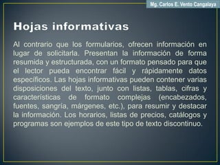 Al contrario que los formularios, ofrecen información en
lugar de solicitarla. Presentan la información de forma
resumida y estructurada, con un formato pensado para que
el lector pueda encontrar fácil y rápidamente datos
específicos. Las hojas informativas pueden contener varias
disposiciones del texto, junto con listas, tablas, cifras y
características de formato complejas (encabezados,
fuentes, sangría, márgenes, etc.), para resumir y destacar
la información. Los horarios, listas de precios, catálogos y
programas son ejemplos de este tipo de texto discontinuo.
Mg. Carlos E. Vento Cangalaya
 