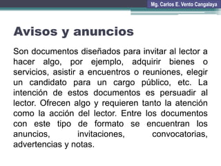 Avisos y anuncios
Son documentos diseñados para invitar al lector a
hacer algo, por ejemplo, adquirir bienes o
servicios, asistir a encuentros o reuniones, elegir
un candidato para un cargo público, etc. La
intención de estos documentos es persuadir al
lector. Ofrecen algo y requieren tanto la atención
como la acción del lector. Entre los documentos
con este tipo de formato se encuentran los
anuncios, invitaciones, convocatorias,
advertencias y notas.
Mg. Carlos E. Vento Cangalaya
 
