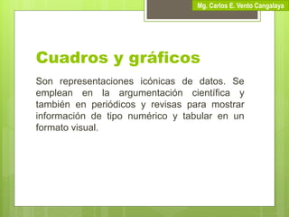 Cuadros y gráficos
Son representaciones icónicas de datos. Se
emplean en la argumentación científica y
también en periódicos y revisas para mostrar
información de tipo numérico y tabular en un
formato visual.
Mg. Carlos E. Vento Cangalaya
 