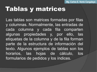 Tablas y matrices
Las tablas son matrices formadas por filas
y columnas. Normalmente, las entradas de
cada columna y cada fila comparten
algunas propiedades y, por ello, las
etiquetas de la columna y de la fila forman
parte de la estructura de información del
texto. Algunos ejemplos de tablas son los
horarios, las hojas de cálculo, los
formularios de pedidos y los índices.
Mg. Carlos E. Vento Cangalaya
 