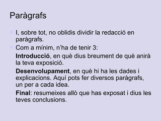 Paràgrafs I, sobre tot, no oblidis dividir la redacció en paràgrafs.  Com a mínim, n’ha de tenir 3:  Introducció , en què dius breument de què anirà la teva exposició.  Desenvolupament , en què hi ha les dades i explicacions. Aquí pots fer diversos paràgrafs, un per a cada idea.  Final : resumeixes allò que has exposat i dius les teves conclusions.  