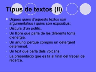 Tipus de textos (II) Digues quins d’aquests textos són argumentatius i quins són expositius:  Discurs d’un polític.  Un llibre que parla de les diferents fonts d’energia. Un anunci perquè compris un detergent determinat.  Un text que parla dels volcans. La presentació que es fa al final del treball de recerca.  
