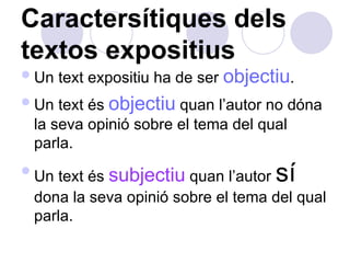 Caractersítiques dels textos expositius Un text expositiu ha de ser  objectiu .  Un text és  objectiu  quan l’autor no dóna la seva opinió sobre el tema del qual parla.  Un text és  subjectiu  quan l’autor  sí  dona la seva opinió sobre el tema del qual parla.  
