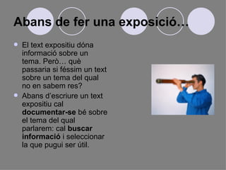 Abans de fer una exposició… El text expositiu dóna informació sobre un tema. Però… què passaria si féssim un text sobre un tema del qual no en sabem res?  Abans d’escriure un text expositiu cal  documentar-se  bé sobre el tema del qual parlarem: cal  buscar informació  i seleccionar la que pugui ser útil.  
